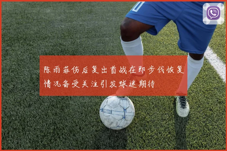 陈雨菲伤后复出首战在即步伐恢复情况备受关注引发球迷期待