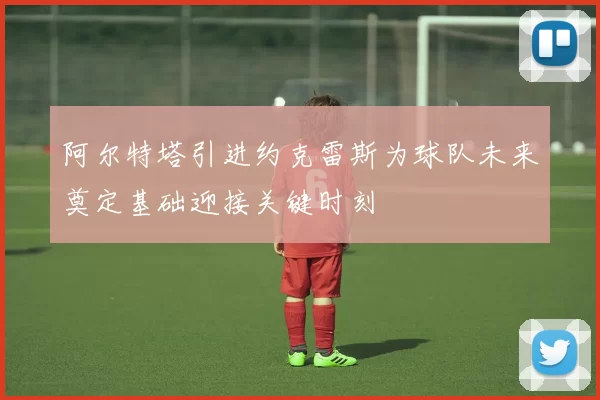 阿尔特塔引进约克雷斯为球队未来奠定基础迎接关键时刻