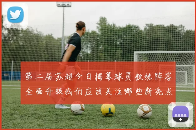 第二届苏超今日揭幕球员教练阵容全面升级我们应该关注哪些新亮点