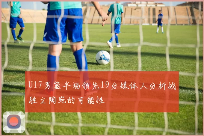 U17男篮半场领先19分媒体人分析战胜立陶宛的可能性