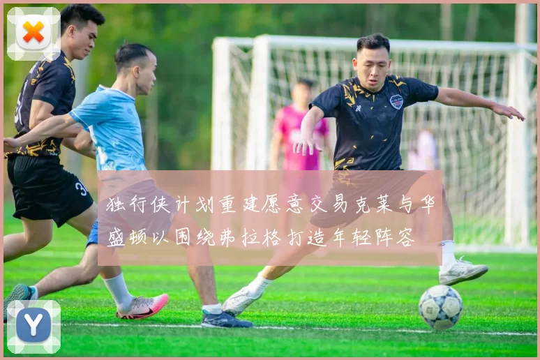 独行侠计划重建愿意交易克莱与华盛顿以围绕弗拉格打造年轻阵容