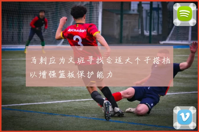 马刺应为文班寻找合适大个子搭档以增强篮板保护能力