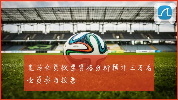 皇马会员投票资格分析预计三万名会员参与投票