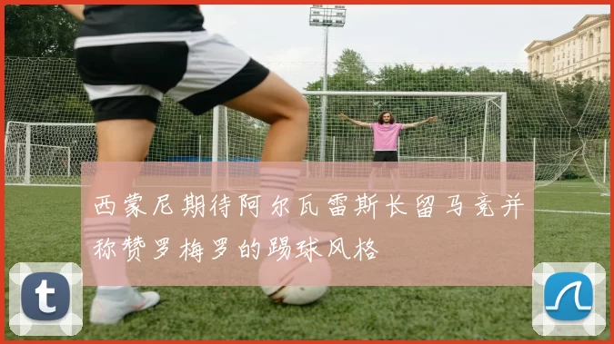 西蒙尼期待阿尔瓦雷斯长留马竞并称赞罗梅罗的踢球风格