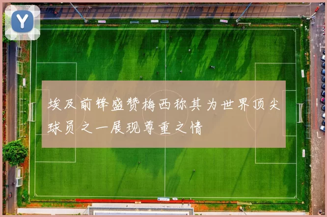 埃及前锋盛赞梅西称其为世界顶尖球员之一展现尊重之情
