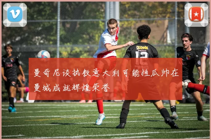 曼奇尼谈执教意大利可能性瓜帅在曼城成就辉煌荣誉