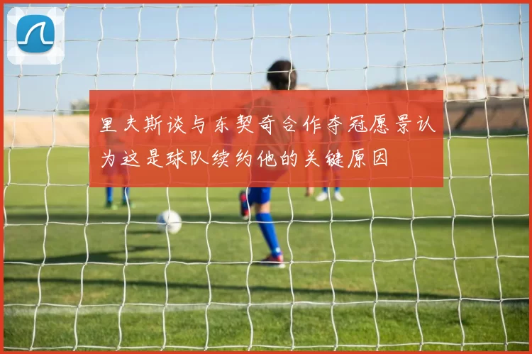 里夫斯谈与东契奇合作夺冠愿景认为这是球队续约他的关键原因