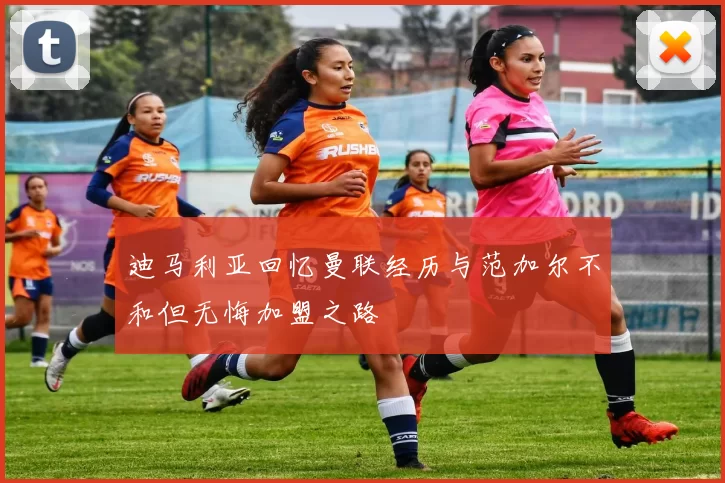 迪马利亚回忆曼联经历与范加尔不和但无悔加盟之路