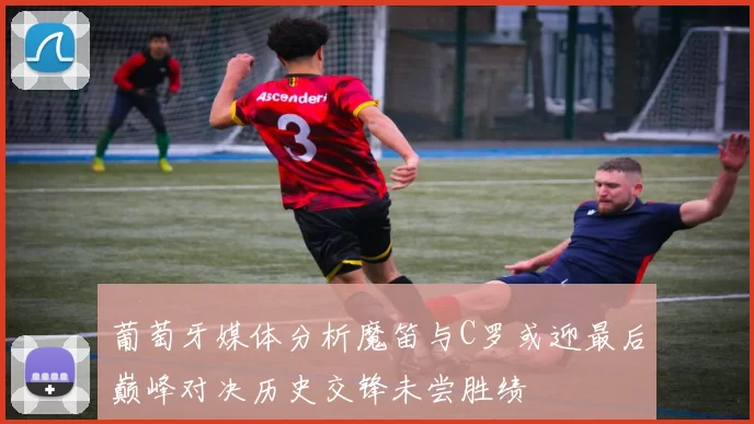 葡萄牙媒体分析魔笛与C罗或迎最后巅峰对决历史交锋未尝胜绩