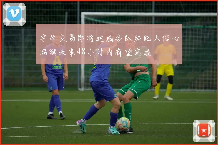 字母交易即将达成各队经纪人信心满满未来48小时内有望完成
