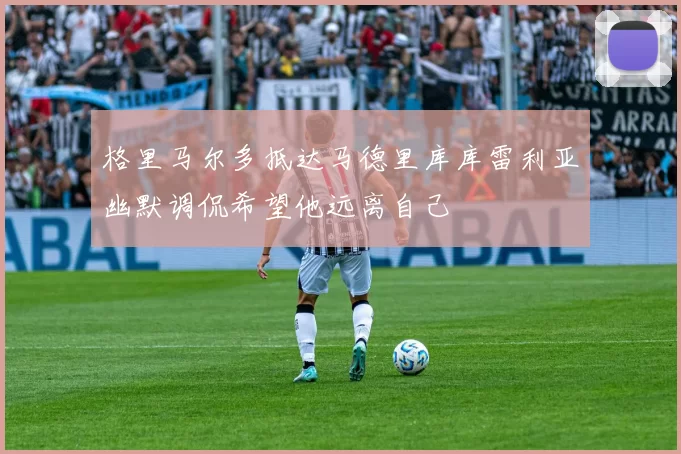 格里马尔多抵达马德里库库雷利亚幽默调侃希望他远离自己