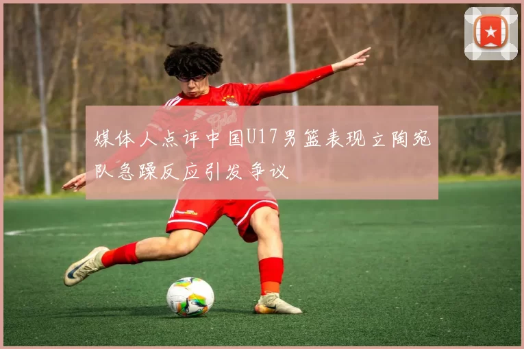 媒体人点评中国U17男篮表现立陶宛队急躁反应引发争议