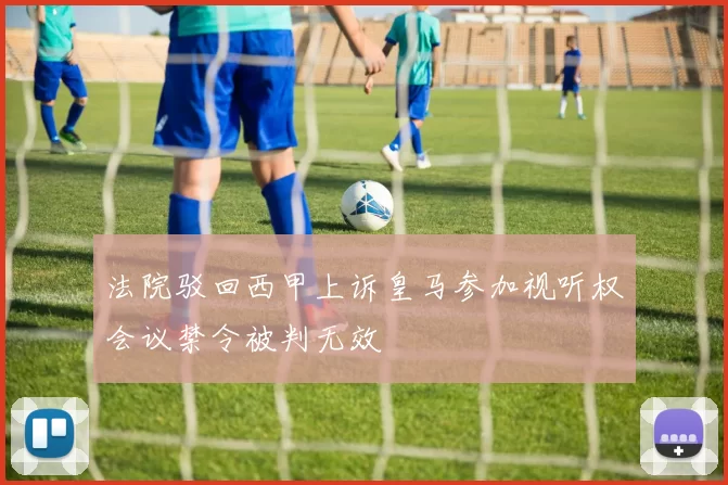 法院驳回西甲上诉皇马参加视听权会议禁令被判无效