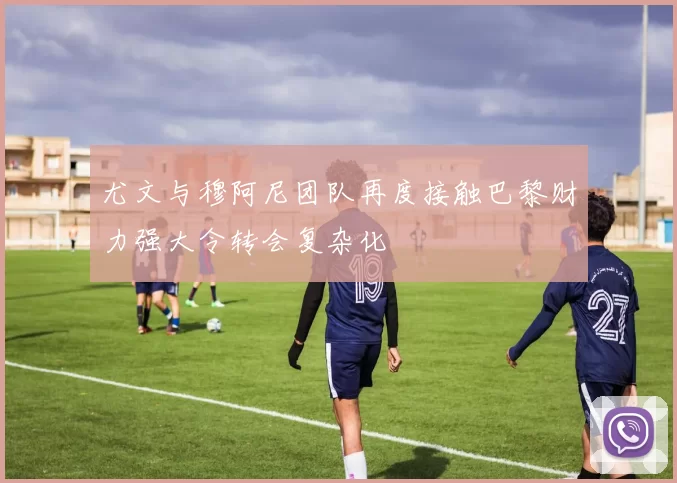 尤文与穆阿尼团队再度接触巴黎财力强大令转会复杂化