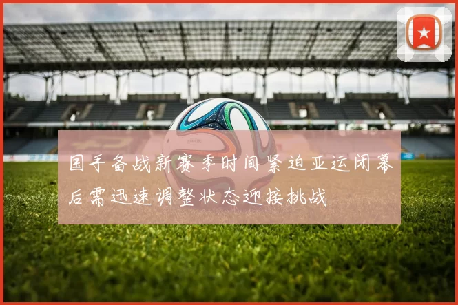 国手备战新赛季时间紧迫亚运闭幕后需迅速调整状态迎接挑战