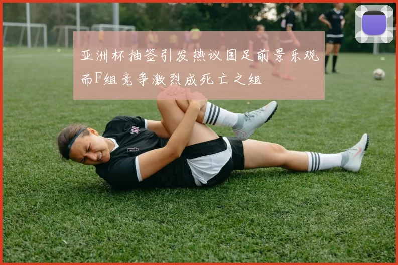 亚洲杯抽签引发热议国足前景乐观而F组竞争激烈成死亡之组