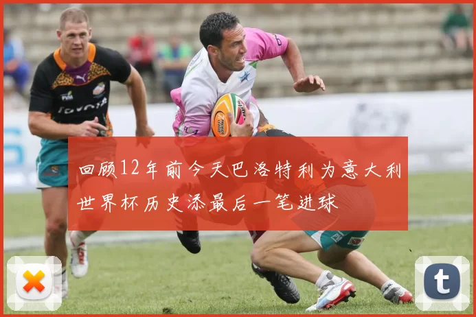回顾12年前今天巴洛特利为意大利世界杯历史添最后一笔进球