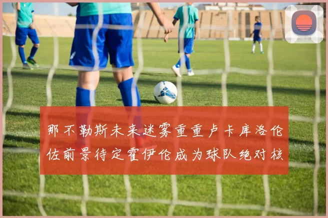 那不勒斯未来迷雾重重卢卡库洛伦佐前景待定霍伊伦成为球队绝对核心