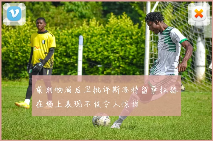 前利物浦后卫批评斯洛特留萨拉赫在场上表现不佳令人惊讶