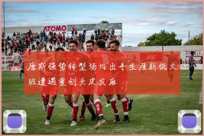 唐斯强势转型场均出手生涯新低文班遭遇重创头皮发麻