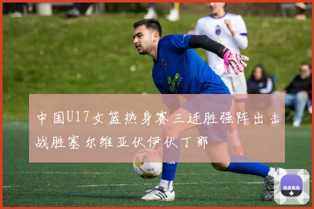 中国U17女篮热身赛三连胜强阵出击战胜塞尔维亚伏伊伏丁那